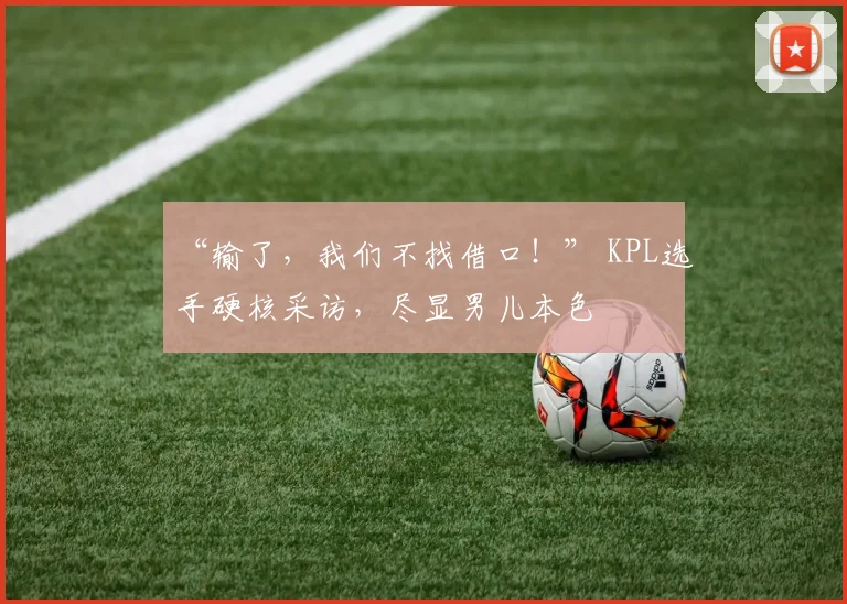 “输了,我们不找借口!” KPL选手硬核采访,尽显男儿本色