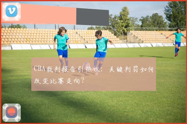 CBA裁判报告引热议：关键判罚如何改变比赛走向？