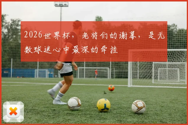 2026世界杯，老将们的谢幕，是无数球迷心中最深的牵挂