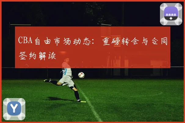 CBA自由市场动态:重磅转会与合同签约解读