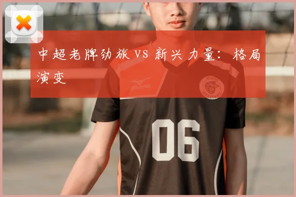 中超老牌劲旅 vs 新兴力量：格局演变