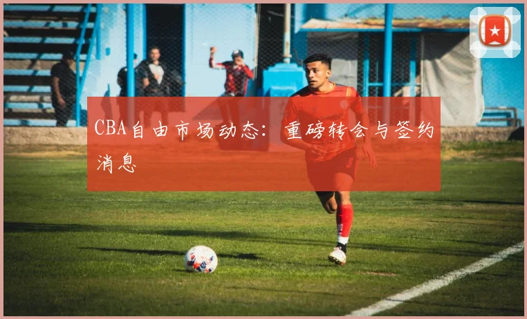 CBA自由市场动态：重磅转会与签约消息
