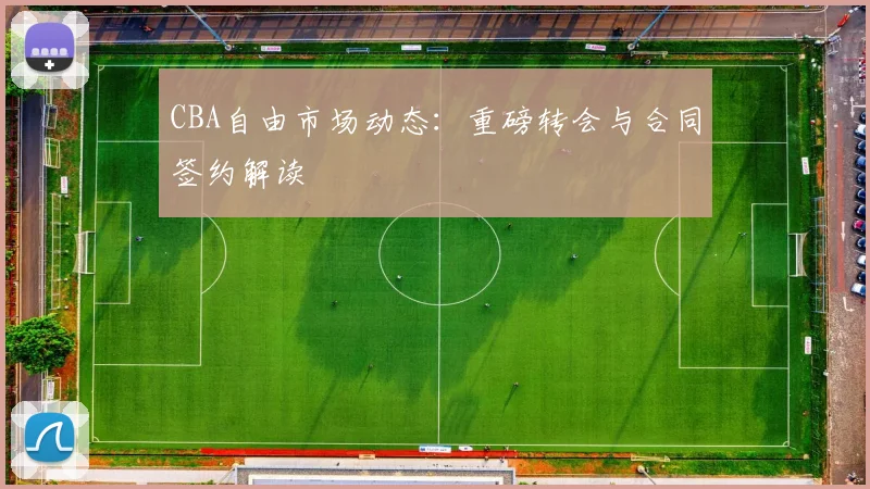CBA自由市场动态：重磅转会与合同签约解读