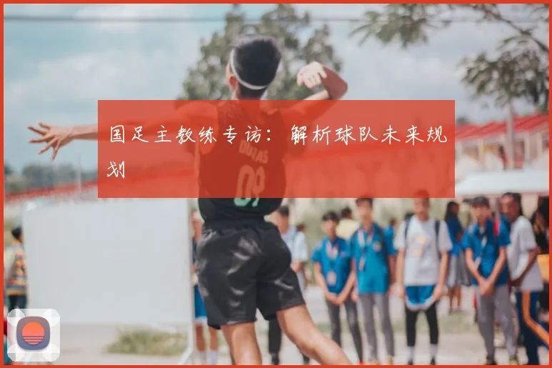 国足主教练专访:解析球队未来规划