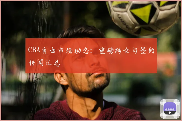 CBA自由市场动态:重磅转会与签约传闻汇总