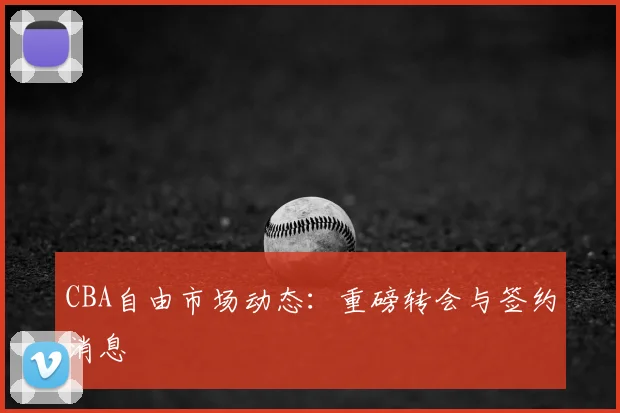 CBA自由市场动态：重磅转会与签约消息