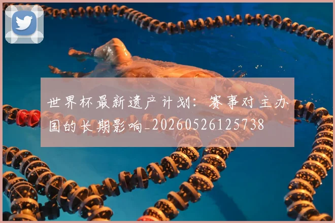 世界杯最新遗产计划：赛事对主办国的长期影响_20260526125738