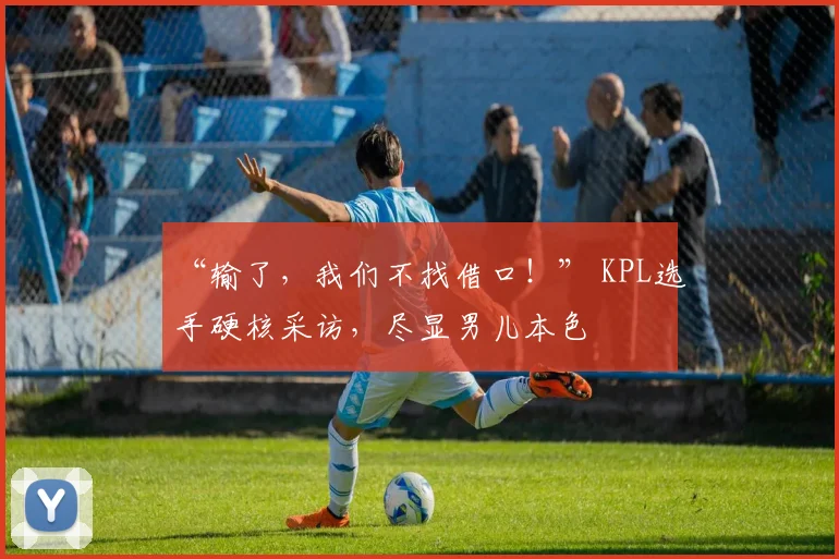 “输了,我们不找借口!” KPL选手硬核采访,尽显男儿本色