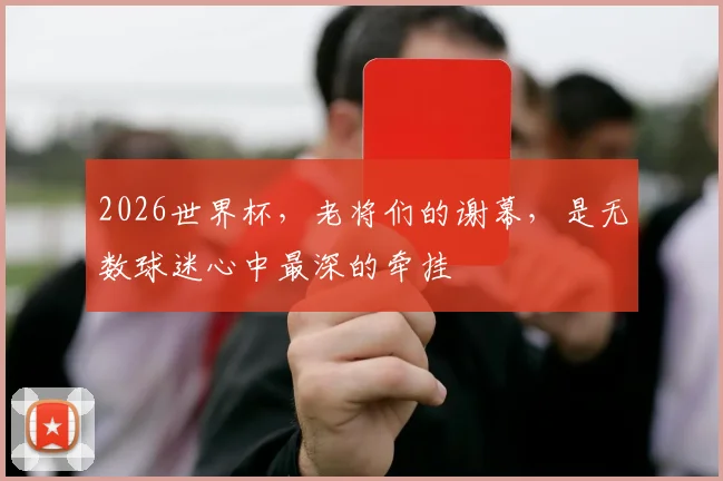 2026世界杯,老将们的谢幕,是无数球迷心中最深的牵挂