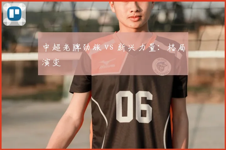 中超老牌劲旅 vs 新兴力量：格局演变