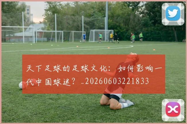 天下足球的足球文化:如何影响一代中国球迷?_20260603221833