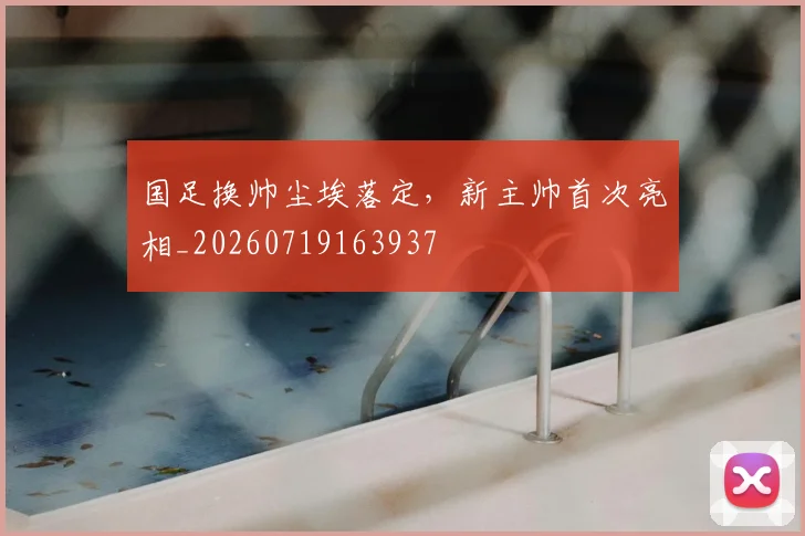 国足换帅尘埃落定，新主帅首次亮相_20260719163937