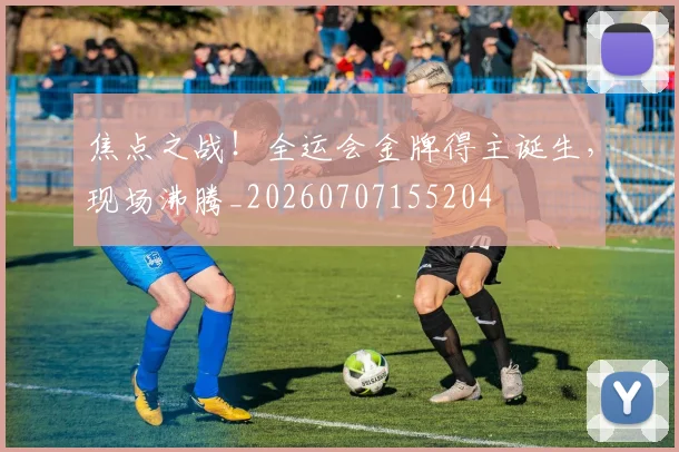 焦点之战！全运会金牌得主诞生，现场沸腾_20260707155204