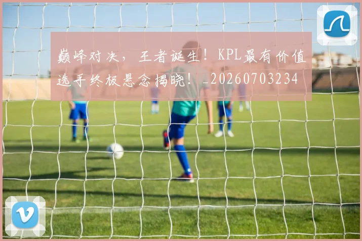 巅峰对决，王者诞生！KPL最有价值选手终极悬念揭晓！_20260703234152_20260723171730