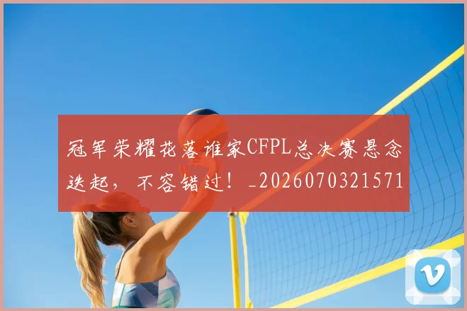 冠军荣耀花落谁家CFPL总决赛悬念迭起，不容错过！_20260703215712_20260718005619