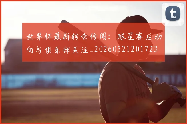 世界杯最新转会传闻：球星赛后动向与俱乐部关注_20260521201723
