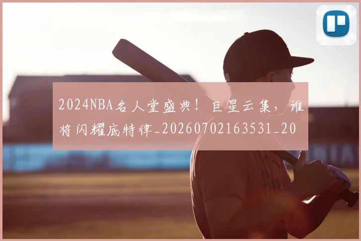 2024NBA名人堂盛典！巨星云集，谁将闪耀底特律_20260702163531_20260712040525