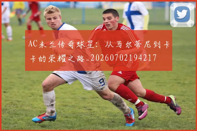 AC米兰传奇球星：从马尔蒂尼到卡卡的荣耀之路_20260702194217
