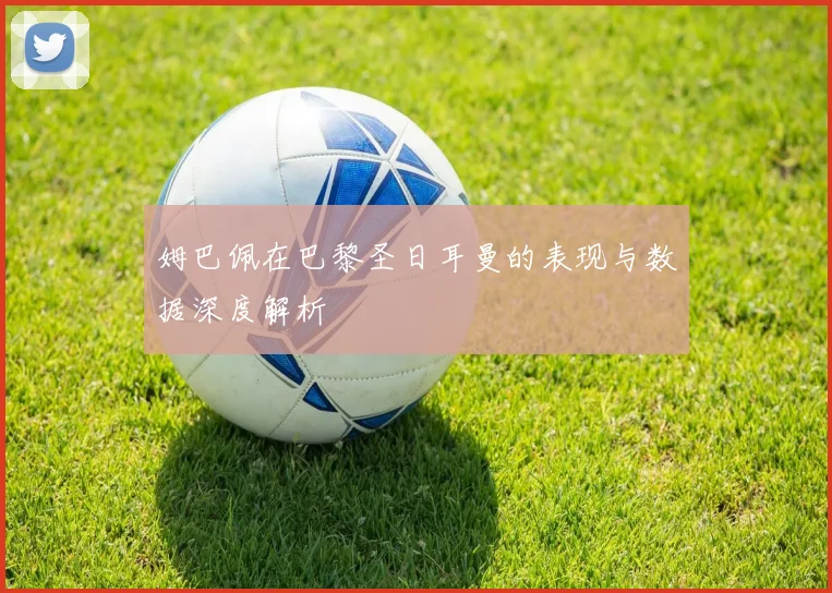 姆巴佩在巴黎圣日耳曼的表现与数据深度解析