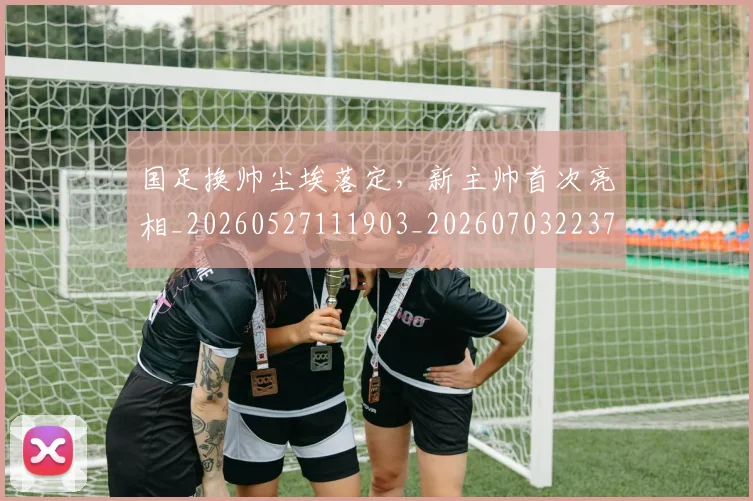 国足换帅尘埃落定，新主帅首次亮相_20260527111903_20260703223731_20260720181107