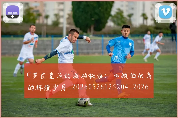C罗在皇马的成功秘诀:回顾伯纳乌的辉煌岁月_20260526125204_20260712051443