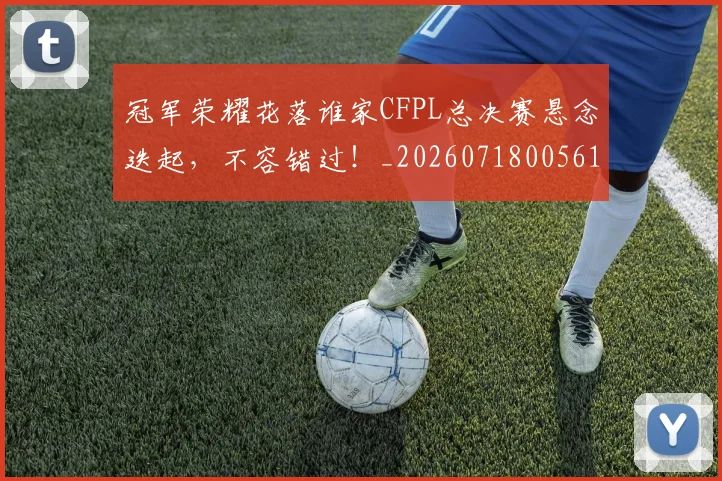 冠军荣耀花落谁家CFPL总决赛悬念迭起,不容错过!_20260718005617