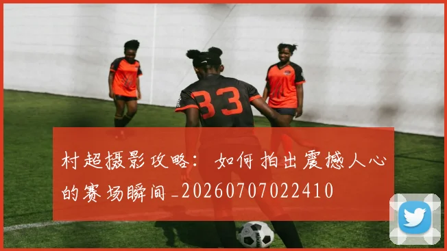 村超摄影攻略：如何拍出震撼人心的赛场瞬间_20260707022410