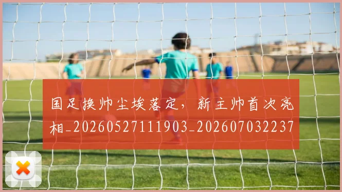 国足换帅尘埃落定，新主帅首次亮相_20260527111903_20260703223731_20260720181107