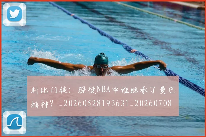 科比门徒:现役NBA中谁继承了曼巴精神?_20260528193631_20260708195559