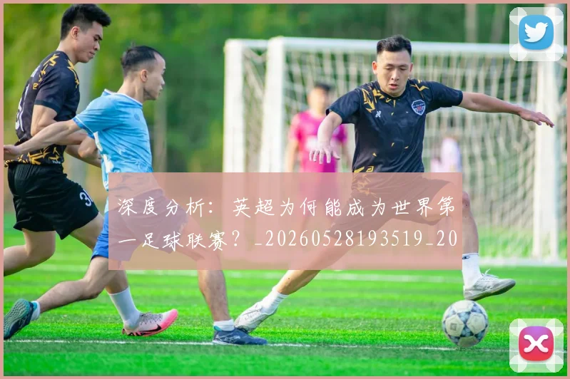 深度分析:英超为何能成为世界第一足球联赛?_20260528193519_20260707154430