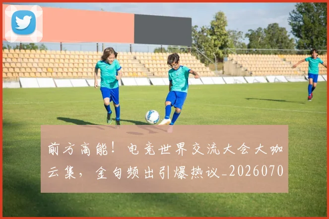 前方高能!电竞世界交流大会大咖云集,金句频出引爆热议_20260703220540_20260718010721