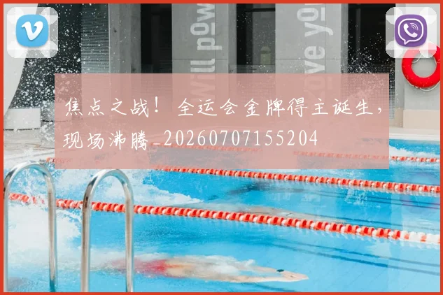 焦点之战!全运会金牌得主诞生,现场沸腾_20260707155204