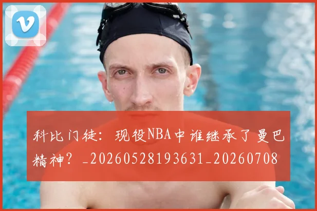 科比门徒:现役NBA中谁继承了曼巴精神?_20260528193631_20260708195559
