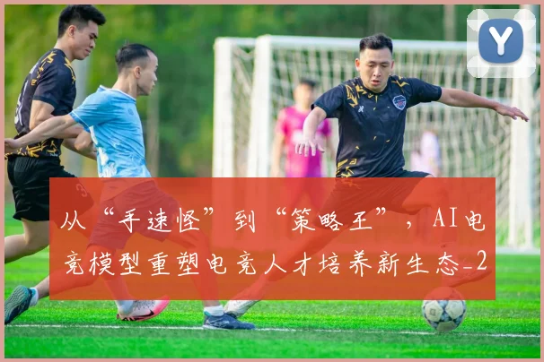 从“手速怪”到“策略王”，AI电竞模型重塑电竞人才培养新生态_20260718000201