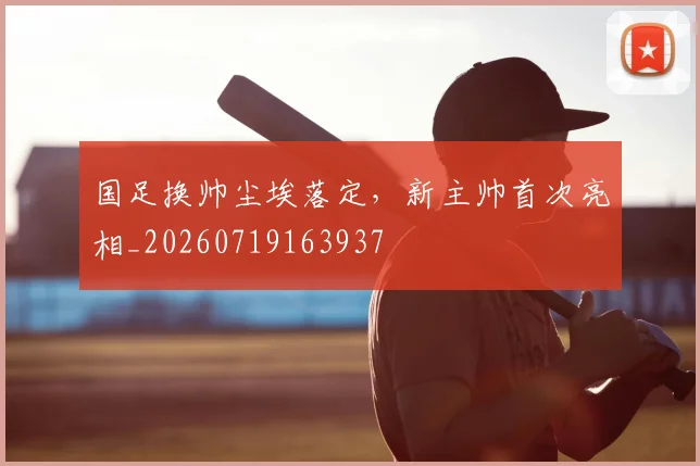 国足换帅尘埃落定，新主帅首次亮相_20260719163937