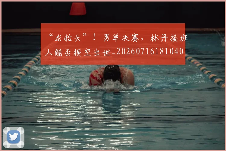 “龙抬头”！男单决赛，林丹接班人能否横空出世_20260716181040
