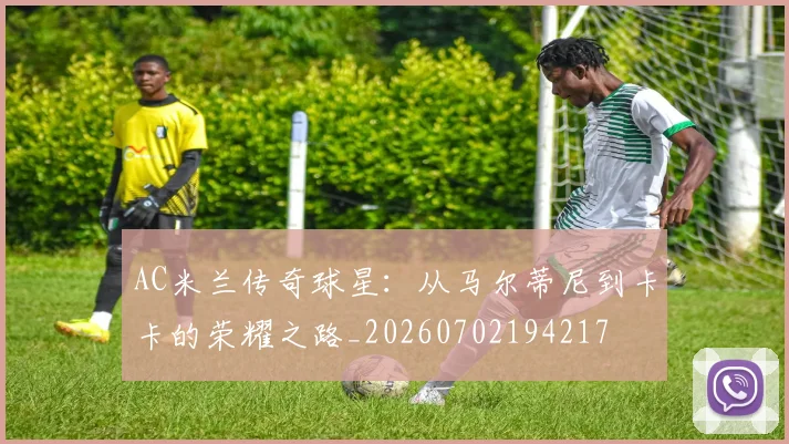 AC米兰传奇球星：从马尔蒂尼到卡卡的荣耀之路_20260702194217