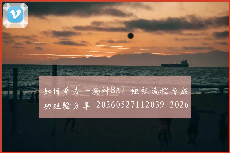 如何举办一场村BA?组织流程与成功经验分享_20260527112039_20260703230152_20260722145841