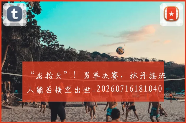 “龙抬头”！男单决赛，林丹接班人能否横空出世_20260716181040
