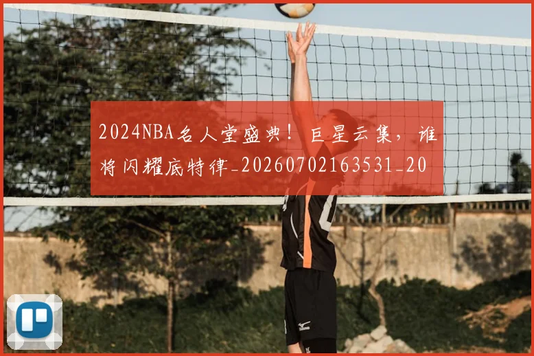 2024NBA名人堂盛典！巨星云集，谁将闪耀底特律_20260702163531_20260712040525