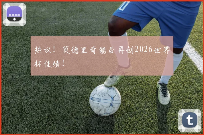 热议！莫德里奇能否再创2026世界杯佳绩！