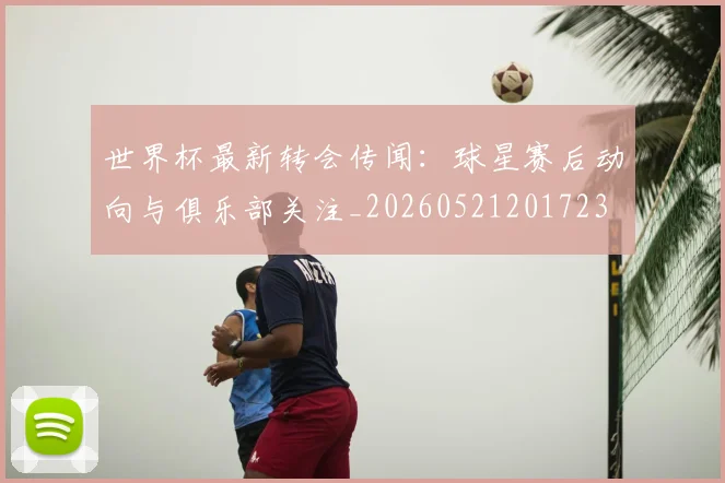 世界杯最新转会传闻：球星赛后动向与俱乐部关注_20260521201723